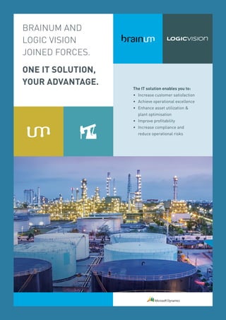 BRAINUM AND
LOGIC VISION
JOINED FORCES.
ONE IT SOLUTION,
YOUR ADVANTAGE.
The IT solution enables you to:
• 	Increase customer satisfaction
•	 Achieve operational excellence
• 	 Enhance asset utilization 
	 plant optimisation
• 	 Improve profitability
• 	Increase compliance and
	 reduce operational risks
 