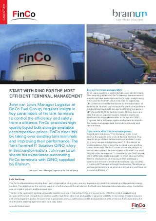 John van Loon, Manager Logistics at
FinCo Fuel Group, requires insight in
key parameters of his tank terminals
to control the efficiency and safety
from a distance. FinCo provides high
quality liquid bulk storage available
at competitive prices. FinCo does this
by taking over existing tank terminals
and improving their performance. The
Tank Terminal IT Solution QINO is key
in this transformation. John van Loon
shares his experience automating
FinCo terminals with QINO, supplied
by Brainum.
Start with QINO for the most
efficient terminal management
CASESTUDY
Take over terminals and apply QINO
Three years ago FinCo started to take over tank terminals.
After acquiring a terminal, FinCo deploys its experienced
team to optimise and automate the terminal straight away.
In this process Brainum plays a key role by supplying
QINO, that becomes the backbone for the automation of
the terminal. Brainum has more than 10 years of experience
in automating liquid bulk storage and trading companies.
QINO is perfectly fit for tank terminals. All processes and
data that are on paper in binders, lists and sheets are
transferred to single placeholder in the system. QINO
proposes tasks, follows progress and generates reports.
This makes managing a tank terminal much easier and
more efficient.
Quick route to efficient terminal management
According to van Loon, “The change process is not
easy for the people who work at the tank terminal. They
have to let go of their familiar methods and start to rely
on a new, transparent digital system.” At the start of an
implementation, FinCo trains the terminal team, and they
start to enter data. The FinCo team allows the people to
work in their old and the new system in parallel for a short
period, but as he explains: “I consistently use QINO myself,
share QINO data and ask people to check and use QINO.
Within a short period of time, paper files and legacy
systems are removed and the terminal runs fully on QINO,
providing 24/7 transparent insight and control. This allows us
to manage the terminal anytime and anywhere, and focus on
improving efficiency.“
FinCo Fuel Group
The FinCo shareholders including their team of specialists have many years of experience in both the national and international energy
markets. The ambition for the coming years is to further expand the activities in the Northwest European downstream energy market by
way of organic growth and/or acquisitions.
Thanks to the optimal integration of supply, logistics, sales and marketing, FinCo is in a position to offer their clients products and
services at the most competitive conditions with a high level of service and quality. High price volatility in the energy markets requires
a strict management policy. FinCo invests in processes to map out financial, credit and operational risks which are then reported to the
shareholders and management team on a daily basis.
www.FinCofuel.com
John van Loon – Manager Logistics at FinCo Fuel Group
 