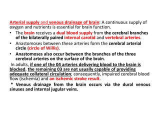 Arterial supply and venous drainage of brain: A continuous supply of
oxygen and nutrients is essential for brain function.
• The brain receives a dual blood supply from the cerebral branches
of the bilaterally paired internal carotid and vertebral arteries.
• Anastomoses between these arteries form the cerebral arterial
circle (circle of Willis).
• Anastomoses also occur between the branches of the three
cerebral arteries on the surface of the brain.
In adults, if one of the 04 arteries delivering blood to the brain is
blocked, the remaining 03 are not usually capable of providing
adequate collateral circulation; consequently, impaired cerebral blood
flow (ischemia) and an ischemic stroke result.
* Venous drainage from the brain occurs via the dural venous
sinuses and internal jugular veins.
 