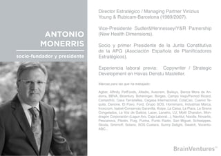 Director Estratégico / Managing Partner Vinizius                        	
                              Young & Rubicam-Barcelona (1989/2007).

                              Vice-Presidente Sudler&Hennessey/Y&R Parnership
          ANTONIO             (New Health Dimensions).

         MONERRIS             Socio y primer Presidente de la Junta Constitutiva
                              de la APG (Asociación Española de Planificadores
socio-fundador y presidente   Estratégicos).

                              Experiencia laboral previa: Copywriter / Strategic
                              Development en Havas Denstu Masteller.

                              Marcas para las que ha trabajado:

                              Agbar, Affinity PetFoods, Altadis, Avecrem, Baileys, Banca Mora de An-
                              dorra, BBVA, Bicentury, Boheringer, Borges, Campo Viejo/Pernod Ricard,
                              Campofrío, Casa Tarradellas, Cegasa Internacional, ColaCao, Cuervo Te-
                              quila, Danone, El Pavo, Ford, Grupo SOS, Hornimans, Industrias Marca,
                              Inoxcrom, Isabel-Conservas Garavilla, Koipe, La Caixa, La Piara, La Sirena
                              Congelados, La Voz de Galicia, Lacer, Lanetro, LU, Moët Chandon, Mon-
                              dragón Corporación (Lagun Aro, Caja Laboral...), Navidul, Nocilla, Novartis,
                              Pescanova, Pikolin, Puig, Purina, Punto Radio, San Miguel, Schweppes,
                              Skoda, Smirnoff, Solano, SOS Cuetara, Sunny Delight, Swatch, Vocento-
                              ABC...
 