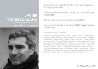 Country Director Wieden & Kennedy para España y
                            Portugal (1996/2000).

                            Director General Lorente Grupo de Comunicación
       JAVIER               (2000/2003).

TORRESCASANA                Director General Grupo Festina-Lotus (2004).

   socio director general   Consejero Delegado Grupo Euro RSCG WW España
                            (2004/2010).

                            Marcas para las que ha trabajado:

                            Automoción (Peugeot, Citröen, Volvo, Jaguar, Honda...); alimentación
                            (Central Lechera Asturiana, Danone, Panrico, Lu, Kraft, Gallo...); bebidas
                            (San Miguel, Pernord Ricard, Osborne, TriNa, Coca-Cola...); salud y belle-
                            za (Puig, Vichy...); limpieza (Reckitt Benckiser...); medios y cultura (Planeta
                            DeAgostini, Altaya, La Vanguardia, El País, Paramount Pictures...); retail
                            (Milar, Alcampo, General Óptica...); energía (Iberdrola, Endesa...); finanzas
                            y seguros (BBVA, Allianz...); hogar (Mitsubishi Electric, Fagor, Fujitsu...);
                            moda y complementos (Nike, Punto Blanco, Seiko, Festina, Lotus...); tele-
                            comunicaciones (Vodafone, Symio...); administraciones públicas (Dirección
                            General de Tráfico, Ministerio de Defensa, Ministerio de Fomento...)
 