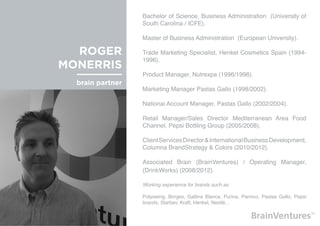 Bachelor of Science, Business Administration (University of
                  South Carolina / ICFE).

                  Master of Business Administration (European University).

  ROGER           Trade Marketing Specialist, Henkel Cosmetics Spain (1994-
                  1996).
MONERRIS
                  Product Manager, Nutrexpa (1996/1998).
  brain partner
                  Marketing Manager Pastas Gallo (1998/2002).

                  National Account Manager, Pastas Gallo (2002/2004).

                  Retail Manager/Sales Director Mediterranean Area Food
                  Channel, Pepsi Bottling Group (2005/2008).

                  Client Services Director & International Business Development,
                  Columna BrandStrategy & Colors (2010/2012).

                  Associated Brain (BrainVentures) / Operating Manager,
                  (DrinkWorks) (2008/2012).

                  Working experience for brands such as:

                  Polyswing, Borges, Gallina Blanca, Purina, Panrico, Pastas Gallo, Pepsi
                  brands, Starbev, Kraft, Henkel, Nestlé...
 