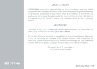 ¿Qué necesitaban?

           SESDERMA, compañía especializada en dermocosmética selectiva, había
           experimentado un fuerte crecimiento como consecuencia del auge de la demanda
           de productos específicos en los últimos años. Sin embargo, el crecimiento se
           produjo de forma desordenada resultando en un portfolio enorme (600 sku’s y
           6 líneas de negocio), de difícil manejo y sin un posicionamiento claro y mensaje
           común.

                                          ¿Qué hicimos?

           Trabajamos de forma colaborativa con el cliente en busca de una cultura de
           marca que centralizase el mensaje de SESDERMA.

           El mensaje de marca surgió de la propia historia de la compañía cuya base eran
           y son los valores de su fundador, el Dr. Gabriel Serrano. Así, el mensaje de
           marca se construye positivizandola y haciéndola converger en una propuesta
           única y diferencial que es capaz de recoger la pluralidad de la compañía:

                                  Dermatológico & Cosmetológico
                                     El Cuidado y la Curación.




SESDERMA
 