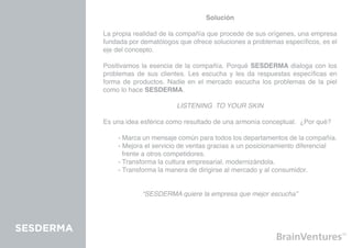 Solución

           La propia realidad de la compañía que procede de sus orígenes, una empresa
           fundada por dematólogos que ofrece soluciones a problemas específicos, es el
           eje del concepto.

           Positivamos la esencia de la compañía. Porqué SESDERMA dialoga con los
           problemas de sus clientes. Les escucha y les da respuestas específicas en
           forma de productos. Nadie en el mercado escucha los problemas de la piel
           como lo hace SESDERMA.

                                  LISTENING TO YOUR SKIN

           Es una idea esférica como resultado de una armonía conceptual. ¿Por qué?

           	   - Marca un mensaje común para todos los departamentos de la compañía.
           	   - Mejora el servicio de ventas gracias a un posicionamiento diferencial 		
           	     frente a otros competidores.
           	   - Transforma la cultura empresarial, modernizándola.
           	   - Transforma la manera de dirigirse al mercado y al consumidor.


                       “SESDERMA quiere la empresa que mejor escucha”




SESDERMA
 