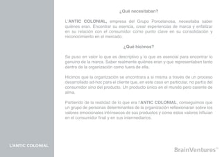¿Qué necesitaban?

                   L’ANTIC COLONIAL, empresa del Grupo Porcelanosa, necesitaba saber
                   quiénes eran. Encontrar su esencia, crear experiencias de marca y enfatizar
                   en su relación con el consumidor como punto clave en su consolidación y
                   reconocimiento en el mercado.

                                                   ¿Qué hicimos?

                   Se puso en valor lo que es descriptivo y lo que es esencial para encontrar lo
                   genuino de la marca. Saber realmente quiénes eran y que representaban tanto
                   dentro de la organización como fuera de ella.

                   Hicimos que la organización se encontrara a si misma a través de un proceso
                   desarrollado ad-hoc para el cliente que, en este caso en particular, no partía del
                   consumidor sino del producto. Un producto único en el mundo pero carente de
                   alma.

                   Partiendo de la realidad de lo que era l’ANTIC COLONIAL, conseguimos que
                   un grupo de personas determinantes de la organización reflexionaran sobre los
                   valores emocionales intrínsecos de sus productos y como estos valores influían
                   en el consumidor final y en sus intermediarios.




L’ANTIC COLONIAL
 