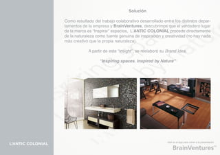 Solución

                   Como resultado del trabajo colaborativo desarrollado entre los distintos depar-
                   tamentos de la empresa y BrainVentures, descubrimos que el verdadero lugar
                   de la marca es “Inspirar” espacios, L’ANTIC COLONIAL procede directamente
                   de la naturaleza como fuente genuina de inspiración y creatividad (no hay nada
                   más creativo que la propia naturaleza).

                               A partir de este “insight”, se reelaboró su Brand Idea.

                                     “Inspiring spaces. Inspired by Nature”




                                                                           click en el logo para volver a la presentación
L’ANTIC COLONIAL
 