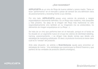 ¿Qué necesitaban?

              AZPILICUETA es un vino de Rioja de buena calidad y precio medio. Tiene un
              buen “performance” en el mercado a pesar de carecer de una definición clara
              de posicionamiento y branding frente a sus clientes.

              Por otro lado, AZPILICUETA posee unos valores de producto y rasgos
              organolépticos claramente definidos. Es un Rioja más moderno, más asequible
              y más próximo. Se aleja de la imagen del Rioja más tradicional no sólo
              organolépticamente sino también en su imaginario (no es aristocrático, no
              elementos de imagen arquetípicos en La Rioja…).

              Se trata de un vino que performa bien en el mercado, porqué en el fondo se
              ha situado en un segmento nuevo en el que los valores de identidad (labeling,
              naming, posicionamiento…) se dirigen más desde ventas que desde una
              estrategia de marketing sofisticado. Es decir, el producto funciona sin tener claro
              cuál es la “verdad” del producto.

              Ante esta situación, se solicita a BrainVentures ayuda para encontrar un
              estrategia de marca. Una estrategia que posicionase su Brand Essence y que
              partiera de las verdades de producto (diseño enológico).
              .




AZPILICUETA
 