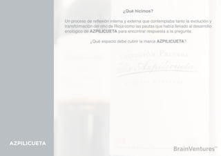 ¿Qué hicimos?

              Un proceso de reflexión interna y externa que contemplaba tanto la evolución y
              transformación del vino de Rioja como las pautas que había llevado al desarrollo
              enológico de AZPILICUETA para encontrar respuesta a la pregunta:

                           ¿Qué espacio debe cubrir la marca AZPILICUETA?




AZPILICUETA
 
