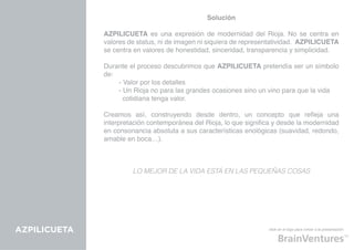 Solución

              AZPILICUETA es una expresión de modernidad del Rioja. No se centra en
              valores de status, ni de imagen ni siquiera de representatividad. AZPILICUETA
              se centra en valores de honestidad, sinceridad, transparencia y simplicidad.

              Durante el proceso descubrimos que AZPILICUETA pretendía ser un símbolo
              de:
              	   - Valor por los detalles
              	   - Un Rioja no para las grandes ocasiones sino un vino para que la vida 	
              	     cotidiana tenga valor.

              Creamos así, construyendo desde dentro, un concepto que refleja una
              interpretación contemporánea del Rioja, lo que significa y desde la modernidad
              en consonancia absoluta a sus características enológicas (suavidad, redondo,
              amable en boca…).



                       LO MEJOR DE LA VIDA ESTÁ EN LAS PEQUEÑAS COSAS




AZPILICUETA                                                         click en el logo para volver a la presentación
 
