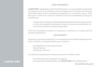 ¿Qué necesitaban?

            LAGUN ARO, aseguradora del Grupo Mondragón, es una compañía cooperativa
            de seguros única en el mercado y muy focalizada en el País Vasco que buscaba
            cómo defenderse ante el crecimiento competitivo en su territorio natural. Todo
            ello bajo un entorno de “crisis de confianza” entre los contratantes de seguros
            derivada por:

            	    - La confusión creada por la diferenciación de precios entre las aseguradoras.
            	    - La falta de honestidad percibida en cuanto al presunto cumplimiento de 	
            	      servicios prometidos o primas aseguradas.

            Para ello necesitaban encontrar lo de genuino y esencial en su marca que les
            permitiría defenderse.
                                          ¿Qué hicimos?

            Se diseñó un proceso colaborativo con empleados de los distintos departamentos
            de la compañía y el equipo directivo que constó de:

            	    - Investigación con los consumidores
            	    - Benchmarking
            	    - Workshops internos

            Los pilares de búsqueda de este proceso eran la reflexión sobre:

            	    - Las demandas del comprador de seguros.
LAGUN ARO   	    - Los argumentos diferenciales de LAGUN ARO como aseguradora.
 