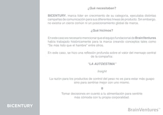 ¿Qué necesitaban?

            BICENTURY, marca líder en crecimiento de su categoría, ejecutaba distintas
            campañas de comunicación para sus diferentes líneas de producto. Sin embargo,
            no existía un cierre común ni un posicionamiento global de marca.

                                           ¿Qué hicimos?

            En este caso es necesario mencionar que el equipo fundacional de BrainVentures
            había trabajado históricamente para la marca creando conceptos tales como
            “Se más listo que el hambre” entre otros.

            En este caso, se hizo una reflexión profunda sobre el valor del mensaje central
                                           de la compañía:

                                         “LA AUTOESTIMA”

                                                Insight

             La razón para los productos de control del peso no es para estar más guapo
                               sino para sentirse mejor con uno mismo.


                     Tomar decisiones en cuanto a tu alimentación para sentirte
                             más cómoda con tu propia corporalidad.

BICENTURY
 