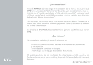 ¿Qué necesitaban?

      Cuando MAXIUM se hizo cargo de la dirección de la marca, observaron que
      DYC tenía un excelente “performance” de ventas y un posicionamiento muy co-
      mercial como “marca española de whisky a precio asequible”. La marca había
      vivido de campañas de publicidad memorable y con un carácter algo defensivo
      bajo el claim “Gente sin complejos”.

      Sin embargo, necesitaban saber cúal era el verdadero Brand Essence de la
      marca para poder encontrar un mensaje positivo con el que sustituir el defensi-
      vo “Gente sin complejos”

      Se encargó a BrainVentures encontrar lo de genuino y auténtico que hay en
      DYC.

                                     ¿Qué hicimos?

      Se planteó una metodología específica basada en:

      	    - Contacto con el consumidor a través de entrevistas en profundidad 		
      	    y focus groups.
      	    - Deskresearch y análisis de insights.
      	    - Workshops con el equipo de dirección de la marca.

      El análisis posterior de los resultados de estas fases permitió encontrar los
      fundamentos para una comprensión y desarrollo de las verdades intrínsecas a
      la marca.
DYC
 