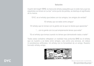 Solución

      A partir del insight “DYC, la marca de whisky asequible que no está mal y que los
      españoles se toman en su bar” como punto de partida, se deshojo el significado
      de la marca:

          “DYC, es el whisky que bebes con tus amigos, tus amigos de verdad”

                           “El whisky que se bebe entre amigos”

         “El whisky que te tomas con la gente con la que no tienes que aparentar”

                “… con la gente con la cual simplemente tienes que estar”

        “Es el whisky que tomas cuando no tienes que demostrarle nada a nadie”

      Todos estos verbatins reflejaban un realidad más profunda DYC es el whisky
      que es nuestro y se bebe entre amigos, casi como una cerveza, sin status
      ni esnobismos artificiales. Un whisky con la honestidad de un amigo. Nuestro
      honrado whisky amigo.




DYC                                                            click en el logo para volver a la presentación
 