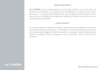 ¿Qué necesitaban?

            LA CASERA, marca emblemática en el mercado español, tras unos años de
            cambios accionariales y un excesivo foco estratégico en “extesion lines” (tinto
            de verano…), se había convertido más en una campaña de comunicación de la
            marca que no reflejaba los verdaderos valores intrínsecos en ella que en una
            marca propiamente dicha.

                                            ¿Qué hicimos?

            Un proceso regresivo “back to the basics” de la marca para redefinir el intrínseco
            más característico del producto: su “mixability”. Un atributo que dota a la marca
            de la capacidad mágica de transformación de cualquier bebida dotándola de
            frescor y burbujas. Bajo la propuesta clara y concreta “Todo lo que toca lo
            refresca”.




LA CASERA
 