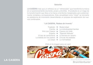 Solución

            LA CASERA más que un refresco es un “refrescador” que transforma la marca
            en un posicionamiento ocurrente, pícaro y divertido. El producto es un mago de
            la transformación que lleva a la marca a territorios inesperados pero potencial-
            mente rentables y enriquecedores. Esta versatilidad como “mixer” se convierte
            en plataforma de innovación desarrollando un proceso de exploración de nue-
            vos combinados.

                                 “LA CASERA, Pedazo de invento”

                                     Tradición       Modernidad
                                       Familia       La individualidad familiar
                              Vino con Casera        Casera con todo
                                      España         “Spanish Attitude”
                         El bar de camioneros        La terraza en verano
                      La bebida de mis padres        Una de mis bebidas
                                     La caspa        La normalidad

                                   Click en la imagen para ver spot




LA CASERA                                                             click en el logo para volver a la presentación
 