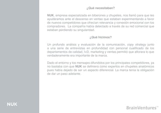 ¿Qué necesitaban?

      NUK, empresa especializada en biberones y chupetes, nos llamó para que les
      ayudáramos ante el descenso en ventas que estaban experimentando a favor
      de nuevos competidores que ofrecían relevancia y conexión emocional con los
      compradores. La compañía había detectado a través de su red comercial que
      estaban perdiendo su singularidad.

                                    ¿Qué hicimos?

      Un profundo análisis y evaluación de la comunicación, copy strategy junto
      a una serie de entrevistas en profundidad con personal cualificado de los
      departamentos de calidad, I+D, marketing y ventas permitió que aflorara lo que
      verdaderamente era importante de la marca.

      Dado el entorno y los mensajes difundidos por los principales competidores, ya
      no bastaba con que NUK se definiera como expertos en chupetes anatómicos
      pues había dejado de ser un aspecto diferencial. La marca tenía la obligación
      de dar un paso adelante.




NUK
 