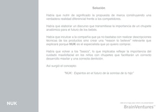 Solución

      Había que nutrir de significado la propuesta de marca construyendo una
      verdadera realidad diferencial frente a los competidores.

      Había que elaborar un discurso que transmitiese la importancia de un chupete
      anatómico para el futuro de los bebés.

      Había que inculcar a la compañía que ya no bastaba con realizar descripciones
      técnicas de los productos sino crear una “reason to believe” relevante que
      explicará porque NUK es el especialista que yo quiero comprar.

      Había que volver a los “basics”, lo que implicaba reflejar la importancia del
      cuidado maxilofacial en los niños con chupetes que facilitarán un correcto
      desarrollo maxilar y una correcta dentición.

      Así surgió el concepto:

                   “NUK: Expertos en el futuro de la sonrisa de tu hijo”




NUK                                                          click en el logo para volver a la presentación
 