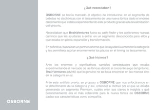 ¿Qué necesitaban?

          OSBORNE se había marcado el objetivo de introducirse en el segmento de
          bebidas no alcohólicas con el lanzamiento de una nueva tónica dado el enorme
          crecimiento que estaba experimentando este producto gracias a la revalorización
          del gintonic.

          Necesitaban que BrainVentures fuera su path-finder y les abriéramos nuevas
          caminos que les ayudaran a entrar en un segmento desconocido para ellos y
          que estaba en plena expansión y transformación.

          En definitiva, buscaban un partner externo que les ayudará a entender la categoría
          y les permitiera acortar enormemente los plazos en el timing de lanzamiento.

                                          ¿Qué hicimos?

          Ante los enormes y significativos cambios conceptuales que estaba
          experimentando el mercado de las tónicas debido al creciente auge del gintonic,
          BrainVentures advirtió que lo genuino no se iba a encontrar en las marcas sino
          en la categoría en si.

          Ante este análisis previo, se propuso a OSBORNE que nos enfocáramos en
          lo determinante de la categoría y así, entender el motivo por el que se estaba
          generando un segmento Premium, cuáles eran sus claves e insights y qué
          posicionamiento era el más coherente para la nueva tónica de OSBORNE
          dadas sus características como compañía.
OSBORNE
 
