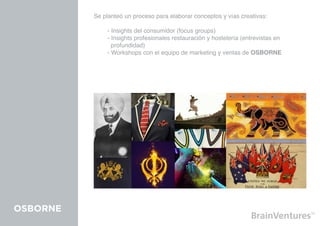 Se planteó un proceso para elaborar conceptos y vías creativas:

          	   - Insights del consumidor (focus groups)
          	   - Insights profesionales restauración y hostelería (entrevistas en 			
          	     profundidad)
          	   - Workshops con el equipo de marketing y ventas de OSBORNE




OSBORNE
 