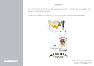 Solución

          Se contruyeron 5 territorios de posicionamiento y naming de los cuales se
          testaron 3 con el consumidor.

          Finalmente, el territorio del origen colonial británico resulto seleccionado.




OSBORNE                                                             click en el logo para volver a la presentación
 