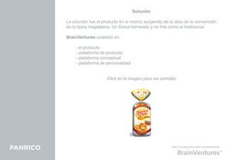 Solución

          La solución fue el producto en si mismo surgiendo de la idea de la reinvención
          de la típica magdalena. Un Donut horneado y no frito como el tradicional.

          BrainVentures colaboró en:

          	    - el producto
          	    - plataforma de producto
          	    - plataforma conceptual
          	    - plataforma de personalidad


                               Click en la imagen para ver animátic




PANRICO                                                         click en el logo para volver a la presentación
 