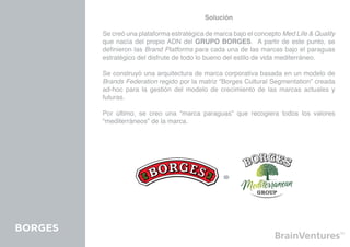 Solución

         Se creó una plataforma estratégica de marca bajo el concepto Med Life & Quality
         que nacía del propio ADN del GRUPO BORGES. A partir de este punto, se
         definieron las Brand Platforms para cada una de las marcas bajo el paraguas
         estratégico del disfrute de todo lo bueno del estilo de vida mediterráneo.

         Se construyó una arquitectura de marca corporativa basada en un modelo de
         Brands Federation regido por la matriz “Borges Cultural Segmentation” creada
         ad-hoc para la gestión del modelo de crecimiento de las marcas actuales y
         futuras.

         Por último, se creo una “marca paraguas” que recogiera todos los valores
         “mediterráneos” de la marca.




BORGES
 
