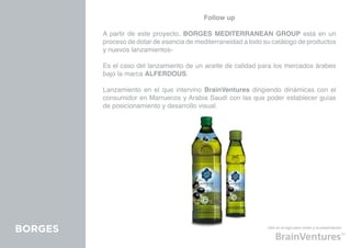 Follow up

         A partir de este proyecto, BORGES MEDITERRANEAN GROUP está en un
         proceso de dotar de esencia de mediterraneidad a todo su catálogo de productos
         y nuevos lanzamientos-

         Es el caso del lanzamiento de un aceite de calidad para los mercados árabes
         bajo la marca ALFERDOUS.

         Lanzamiento en el que intervino BrainVentures dirigiendo dinámicas con el
         consumidor en Marruecos y Arabia Saudí con las que poder establecer guías
         de posicionamiento y desarrollo visual.




BORGES                                                          click en el logo para volver a la presentación
 