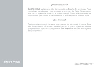 ¿Qué necesitaban?

              CAMPO VIEJO es la marca líder del mercado en España. Es un vino de Rioja
              con valores tradicionales y muy anclados a su origen, La Rioja. Sin embargo,
              este hecho supone la limitación a su crecimiento. El reto era establecer las
              posibilidades y los límites al crecimiento de la marca como un Spanish Wine.

                                            ¿Qué hicimos?

              Revisamos la estrategia de gama y renovamos los valores de la marca. Para
              ello, desarrollamos un proceso metodológico en el que incorporamos valores
              que permitieran explorar todo el potencial de CAMPO VIEJO como marca global
              de Spanish Wine.




CAMPO VIEJO
 