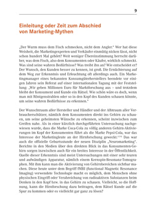 9


Einleitung oder Zeit zum Abschied
von Marketing-Mythen

„Der Wurm muss dem Fisch schmecken, nicht dem Angler.“ Wer hat diese
Weisheit, die Marketingexperten und Verkäufer einmütig nicken lässt, nicht
schon hundert Mal gehört? Weit weniger Übereinstimmung herrscht darü-
ber, was dem Fisch, also dem Konsumenten oder Käufer, wirklich schmeckt.
Was sind seine wahren Bedürfnisse? Was treibt ihn an? Wie entscheidet er?
Der Wunsch, den Kunden besser zu kennen, ist groß. Die Ernüchterung auf
dem Weg zur Erkenntnis und Erleuchtung oft allerdings auch. Ein Marke-
tingmanager eines bekannten Konsumgüterherstellers beendete vor eini-
gen Jahren sein Referat auf einer internationalen Tagung mit der Feststel-
lung: „Wir geben Millionen Euro für Marktforschung aus – und trotzdem
bleibt der Konsument und Kunde ein Rätsel. Wie schön wäre es doch, wenn
man mit Röntgenstrahlen oder so in den Kopf des Kunden schauen könnte,
um seine wahren Bedürfnisse zu erkennen.“

Der Wunschtraum aller Hersteller und Händler und der Albtraum aller Ver-
braucherschützer, nämlich dem Konsumenten direkt ins Gehirn zu schau-
en, um seine geheimsten Wünsche zu erkennen, scheint inzwischen zum
Greifen nahe. Als in einer kürzlich durchgeführten Untersuchung nachge-
wiesen wurde, dass die Marke Coca-Cola zu völlig anderen Gehirn-Aktivie-
rungen im Kopf der Konsumenten führt als die Marke Pepsi-Cola, war das
Interesse der Marketingleute an der Hirnforschung geweckt.(12.8) Das war
auch die offizielle Geburtsstunde der neuen Disziplin „Neuromarketing“.
Berichte in den Medien über den direkten Blick in das Konsumenten-Ge-
hirn sorgen inzwischen auch für ein breites Interesse in der Öffentlichkeit.
Quelle dieser Erkenntnis sind meist Untersuchungen mit einer sehr teuren
und aufwändigen Apparatur, nämlich einem Kernspin-Resonanz-Tomogra-
phen. Mit ihm kann man die Aktivierung von Gehirnbereichen sichtbar ma-
chen. Diese heute unter dem Begriff fMRI (functional Magnetic Resonance
Imaging) verwendete Technologie macht es möglich, dem Menschen ohne
physischen Eingriff oder Verabreichung von radioaktiven Substanzen beim
Denken in den Kopf bzw. in das Gehirn zu schauen. Vielleicht, so die Hoff-
nung, kann die Hirnforschung dazu beitragen, dem Rätsel Kunde auf die
Spur zu kommen oder es vielleicht gar ganz zu lösen?
 