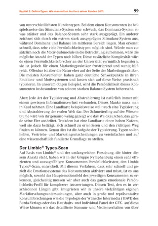 Kapitel 5: Gehirn-Typen: Wie man mitten ins Herz seiner Kunden trifft    99


von unterschiedlichsten Kundentypen. Bei dem einen Konsumenten ist bei-
spielsweise das Stimulanz-System sehr schwach, das Dominanz-System et-
was stärker und das Balance-System sehr stark ausgeprägt. Ein anderer
zeichnet sich durch ein extrem stark ausgeprägtes Stimulanz-System aus,
während Dominanz und Balance im mittleren Bereich liegen. Man erkennt
schnell, dass sehr viele Persönlichkeitstypen möglich sind. Würde man zu-
sätzlich noch die Motiv-Submodule in die Betrachtung aufnehmen, wäre die
mögliche Anzahl der Typen noch höher. Diese zusätzliche Komplexität wür-
de einen Persönlichkeitsforscher an der Universität vermutlich begeistern,
sie ist jedoch für einen Marketingpraktiker frustrierend und wenig hilf-
reich. Offenbar ist aber die Natur eher auf der Seite der Marketingpraktiker.
Die meisten Konsumenten haben ganz deutliche Schwerpunkte in ihren
Emotions- und Motivsystemen und lassen sich auf diese Weise praxisnah
typisieren. In unserem obigen Beispiel, wird die Persönlichkeit dieses Kon-
sumenten insbesondere von seinem starken Balance-System beherrscht.

Aber: Jede Art der Typisierung und Abstrahierung ist natürlich immer mit
einem gewissen Informationsverlust verbunden. Dieses Manko muss man
in Kauf nehmen. Eine Landkarte beispielsweise stellt auch eine Typisierung
und Abstrahierung der realen Welt dar. Der Schmetterling auf der Wiesen-
blume wird von ihr genauso wenig gezeigt wie das Waldkäuzchen, das gera-
de seine Eier ausbrütet. Trotzdem hat eine Landkarte einen hohen Nutzen,
weil sie dazu beiträgt, sich schnell zu orientieren und den richtigen Weg
finden zu können. Genau dies ist die Aufgabe der Typisierung. Typen sollen
helfen, Vertriebs- und Marketingentscheidungen zu vereinfachen und auf
eine wissenschaftlich fundierte Grundlage zu stellen.

Der Limbic® Types-Scan
Auf Basis von Limbic® und der umfangreichen Forschung, die hinter die-
sem Ansatz steht, haben wir in der Gruppe Nymphenburg einen sehr effi-
zienten und aussagefähigen Konsumenten-Persönlichkeitstest, den Limbic
Types®-Scan, entwickelt. Mit diesem Verfahren, dass sehr schnell und ge-
zielt die Emotionssysteme des Konsumenten aktiviert und misst, ist es uns
möglich, sowohl das Hauptemotionsfeld des jeweiligen Konsumenten zu er-
kennen, gleichzeitig messen wir aber auch das ganze emotionale Persön-
lichkeits-Profil für komplexere Auswertungen. Diesen Test, den es in ver-
schiedenen Längen gibt, integrieren wir in unsere vielzähligen eigenen
Marktforschungsuntersuchungen, aber auch in große und repräsentative
Konsumforschungen wie die Typologie der Wünsche Intermedia (TDWI) des
Burda-Verlags oder das Haushalts- und Individual-Panel der GFK. Auf diese
Weise können wir das detaillierte Konsum- und Medienverhalten von über
 