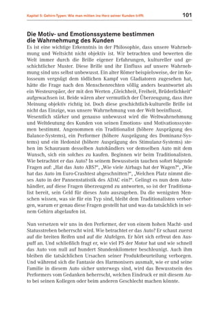 Kapitel 5: Gehirn-Typen: Wie man mitten ins Herz seiner Kunden trifft   101


Die Motiv- und Emotionssysteme bestimmen
die Wahrnehmung des Kunden
Es ist eine wichtige Erkenntnis in der Philosophie, dass unsere Wahrneh-
mung und Weltsicht nicht objektiv ist. Wir betrachten und bewerten die
Welt immer durch die Brille eigener Erfahrungen, kultureller und ge-
schichtlicher Muster. Diese Brille und ihr Einfluss auf unsere Wahrneh-
mung sind uns selbst unbewusst. Ein alter Römer beispielsweise, der im Ko-
losseum vergnügt dem tödlichen Kampf von Gladiatoren zugesehen hat,
hätte die Frage nach den Menschenrechten völlig anders beantwortet als
ein Westeuropäer, der mit den Werten „Gleichheit, Freiheit, Brüderlichkeit“
aufgewachsen ist. Beide wären aber vermutlich der Überzeugung, dass ihre
Meinung objektiv richtig ist. Doch diese geschichtlich-kulturelle Brille ist
nicht das Einzige, was unsere Wahrnehmung von der Welt beeinflusst.
Wesentlich stärker und genauso unbewusst wird die Weltwahrnehmung
und Weltdeutung des Kunden von seinen Emotions- und Motivationssyste-
men bestimmt. Angenommen ein Traditionalist (höhere Ausprägung des
Balance-Systems), ein Performer (höhere Ausprägung des Dominanz-Sys-
tems) und ein Hedonist (höhere Ausprägung des Stimulanz-Systems) ste-
hen im Schauraum desselben Autohändlers vor demselben Auto mit dem
Wunsch, sich ein solches zu kaufen. Beginnen wir beim Traditionalisten.
Wie betrachtet er das Auto? In seinem Bewusstsein tauchen sofort folgende
Fragen auf: „Hat das Auto ABS?“, „Wie viele Airbags hat der Wagen?“, „Wie
hat das Auto im Euro-Crashtest abgeschnitten?“, „Welchen Platz nimmt die-
ses Auto in der Pannenstatistik des ADAC ein?“. Gelingt es nun dem Auto-
händler, auf diese Fragen überzeugend zu antworten, so ist der Traditiona-
list bereit, sein Geld für dieses Auto auszugeben. Da die wenigsten Men-
schen wissen, was sie für ein Typ sind, bleibt dem Traditionalisten verbor-
gen, warum er genau diese Fragen gestellt hat und was da tatsächlich in sei-
nem Gehirn abgelaufen ist.

Nun versetzen wir uns in den Performer, der von einem hohen Macht- und
Statusstreben beherrscht wird. Wie betrachtet er das Auto? Er schaut zuerst
auf die breiten Reifen und auf die Alufelgen. Er hört sich erfreut den Aus-
puff an. Und schließlich fragt er, wie viel PS der Motor hat und wie schnell
das Auto von null auf hundert Stundenkilometer beschleunigt. Auch ihm
bleiben die tatsächlichen Ursachen seiner Produktbeurteilung verborgen.
Und während sich die Fantasie des Harmonisers ausmalt, wie er und seine
Familie in diesem Auto sicher unterwegs sind, wird das Bewusstsein des
Performers vom Gedanken beherrscht, welchen Eindruck er mit diesem Au-
to bei seinen Kollegen oder beim anderen Geschlecht machen könnte.
 