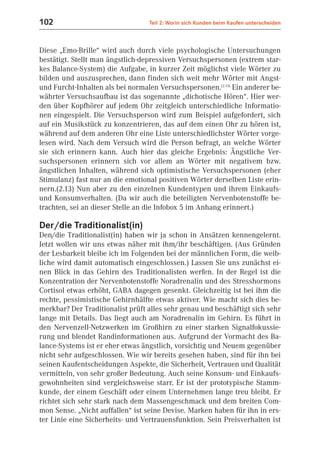102                               Teil 2: Worin sich Kunden beim Kaufen unterscheiden



Diese „Emo-Brille“ wird auch durch viele psychologische Untersuchungen
bestätigt. Stellt man ängstlich-depressiven Versuchspersonen (extrem star-
kes Balance-System) die Aufgabe, in kurzer Zeit möglichst viele Wörter zu
bilden und auszusprechen, dann finden sich weit mehr Wörter mit Angst-
und Furcht-Inhalten als bei normalen Versuchspersonen.(2.13) Ein anderer be-
währter Versuchsaufbau ist das sogenannte „dichotische Hören“. Hier wer-
den über Kopfhörer auf jedem Ohr zeitgleich unterschiedliche Informatio-
nen eingespielt. Die Versuchsperson wird zum Beispiel aufgefordert, sich
auf ein Musikstück zu konzentrieren, das auf dem einen Ohr zu hören ist,
während auf dem anderen Ohr eine Liste unterschiedlichster Wörter vorge-
lesen wird. Nach dem Versuch wird die Person befragt, an welche Wörter
sie sich erinnern kann. Auch hier das gleiche Ergebnis: Ängstliche Ver-
suchspersonen erinnern sich vor allem an Wörter mit negativem bzw.
ängstlichen Inhalten, während sich optimistische Versuchspersonen (eher
Stimulanz) fast nur an die emotional positiven Wörter derselben Liste erin-
nern.(2.13) Nun aber zu den einzelnen Kundentypen und ihrem Einkaufs-
und Konsumverhalten. (Da wir auch die beteiligten Nervenbotenstoffe be-
trachten, sei an dieser Stelle an die Infobox 5 im Anhang erinnert.)

Der/die Traditionalist(in)
Den/die Traditionalist(in) haben wir ja schon in Ansätzen kennengelernt.
Jetzt wollen wir uns etwas näher mit ihm/ihr beschäftigen. (Aus Gründen
der Lesbarkeit bleibe ich im Folgenden bei der männlichen Form, die weib-
liche wird damit automatisch eingeschlossen.) Lassen Sie uns zunächst ei-
nen Blick in das Gehirn des Traditionalisten werfen. In der Regel ist die
Konzentration der Nervenbotenstoffe Noradrenalin und des Stresshormons
Cortisol etwas erhöht, GABA dagegen gesenkt. Gleichzeitig ist bei ihm die
rechte, pessimistische Gehirnhälfte etwas aktiver. Wie macht sich dies be-
merkbar? Der Traditionalist prüft alles sehr genau und beschäftigt sich sehr
lange mit Details. Das liegt auch am Noradrenalin im Gehirn. Es führt in
den Nervenzell-Netzwerken im Großhirn zu einer starken Signalfokussie-
rung und blendet Randinformationen aus. Aufgrund der Vormacht des Ba-
lance-Systems ist er eher etwas ängstlich, vorsichtig und Neuem gegenüber
nicht sehr aufgeschlossen. Wie wir bereits gesehen haben, sind für ihn bei
seinen Kaufentscheidungen Aspekte, die Sicherheit, Vertrauen und Qualität
vermitteln, von sehr großer Bedeutung. Auch seine Konsum- und Einkaufs-
gewohnheiten sind vergleichsweise starr. Er ist der prototypische Stamm-
kunde, der einem Geschäft oder einem Unternehmen lange treu bleibt. Er
richtet sich sehr stark nach dem Massengeschmack und dem breiten Com-
mon Sense. „Nicht auffallen“ ist seine Devise. Marken haben für ihn in ers-
ter Linie eine Sicherheits- und Vertrauensfunktion. Sein Preisverhalten ist
 