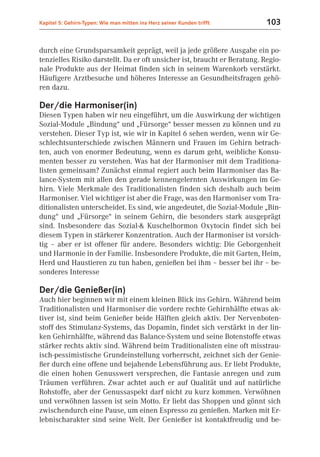 Kapitel 5: Gehirn-Typen: Wie man mitten ins Herz seiner Kunden trifft      103


durch eine Grundsparsamkeit geprägt, weil ja jede größere Ausgabe ein po-
tenzielles Risiko darstellt. Da er oft unsicher ist, braucht er Beratung. Regio-
nale Produkte aus der Heimat finden sich in seinem Warenkorb verstärkt.
Häufigere Arztbesuche und höheres Interesse an Gesundheitsfragen gehö-
ren dazu.

Der/die Harmoniser(in)
Diesen Typen haben wir neu eingeführt, um die Auswirkung der wichtigen
Sozial-Module „Bindung“ und „Fürsorge“ besser messen zu können und zu
verstehen. Dieser Typ ist, wie wir in Kapitel 6 sehen werden, wenn wir Ge-
schlechtsunterschiede zwischen Männern und Frauen im Gehirn betrach-
ten, auch von enormer Bedeutung, wenn es darum geht, weibliche Konsu-
menten besser zu verstehen. Was hat der Harmoniser mit dem Traditiona-
listen gemeinsam? Zunächst einmal regiert auch beim Harmoniser das Ba-
lance-System mit allen den gerade kennengelernten Auswirkungen im Ge-
hirn. Viele Merkmale des Traditionalisten finden sich deshalb auch beim
Harmoniser. Viel wichtiger ist aber die Frage, was den Harmoniser vom Tra-
ditionalisten unterscheidet. Es sind, wie angedeutet, die Sozial-Module „Bin-
dung“ und „Fürsorge“ in seinem Gehirn, die besonders stark ausgeprägt
sind. Insbesondere das Sozial-& Kuschelhormon Oxytocin findet sich bei
diesem Typen in stärkerer Konzentration. Auch der Harmoniser ist vorsich-
tig – aber er ist offener für andere. Besonders wichtig: Die Geborgenheit
und Harmonie in der Familie. Insbesondere Produkte, die mit Garten, Heim,
Herd und Haustieren zu tun haben, genießen bei ihm – besser bei ihr – be-
sonderes Interesse

Der/die Genießer(in)
Auch hier beginnen wir mit einem kleinen Blick ins Gehirn. Während beim
Traditionalisten und Harmoniser die vordere rechte Gehirnhälfte etwas ak-
tiver ist, sind beim Genießer beide Hälften gleich aktiv. Der Nervenboten-
stoff des Stimulanz-Systems, das Dopamin, findet sich verstärkt in der lin-
ken Gehirnhälfte, während das Balance-System und seine Botenstoffe etwas
stärker rechts aktiv sind. Während beim Traditionalisten eine oft misstrau-
isch-pessimistische Grundeinstellung vorherrscht, zeichnet sich der Genie-
ßer durch eine offene und bejahende Lebensführung aus. Er liebt Produkte,
die einen hohen Genusswert versprechen, die Fantasie anregen und zum
Träumen verführen. Zwar achtet auch er auf Qualität und auf natürliche
Rohstoffe, aber der Genussaspekt darf nicht zu kurz kommen. Verwöhnen
und verwöhnen lassen ist sein Motto. Er liebt das Shoppen und gönnt sich
zwischendurch eine Pause, um einen Espresso zu genießen. Marken mit Er-
lebnischarakter sind seine Welt. Der Genießer ist kontaktfreudig und be-
 