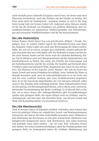104                                Teil 2: Worin sich Kunden beim Kaufen unterscheiden



sucht deshalb gerne kulturelle Ereignisse und Events, bei denen man neue
Menschen kennenlernt. Auch das Erlebnis mit der Familie ist wichtig. Der
Preis steht nicht im Vordergrund – trotzdem rechnet er, weil er für mög-
lichst wenig Geld viel Genuss haben will. Aufgrund seines Balance-Anteils
ist für ihn die Herkunft von Produkten von größerer Bedeutung. Sein Ge-
sundheitsverhalten ist optimistisch, Wellnessprodukte und Dienstleistun-
gen mit sensualem Wohlfühlcharakter sind für ihn kennzeichnend.

Der/die Hedonist(in)
Seinen Namen erhielt dieser Typ vom griechischen „Hïdonï = Freude, Ver-
gnügen, Lust. In seinem Gehirn regiert das Stimulanz-System und damit
das Dopamin. Damit ergibt sich auch eine Bevorzugung der linken Gehirn-
hälfte, die, wie wir ja wissen, weniger gern nachdenkt, sondern gelernte Re-
geln anwendet oder neu verknüpfen will. Der Hedonist ist immer auf der Su-
che nach Neuem, immer auf der Suche nach der nächsten Belohnung. Die-
ser Typ ist übrigens auch weit überproportional auf den Suchtstationen von
Krankenhäusern zu finden. Das Laute, das Schrille, das Extravagante und
das Individualistische sind für ihn wichtig. Die Qualität und Herkunft eines
Produktes spielt eine geringere Rolle, Hauptsache das Ganze ist neu und an-
ders. Der Hedonist ist der typische „Early Adopter“, der sich als Erster mit
neuen Trends und neuen Produkten beschäftigt. Seine Vorliebe für Mode ist
deshalb besonders groß, auch im Lebensmittelbereich ist er der Erste, der
sich für neue exotische Genüsse oder neue Produktvarianten begeistern
lässt. Er ist der klassische Impulskäufer, der viel und gern einkauft, selbst
wenn er das Produkt nicht unbedingt braucht. Seine Einkaufsstätten-Treue
ist sehr gering, sein Beratungsbedarf ebenso, weil er durch seine extrem op-
timistische Grundstimmung das Risiko verdrängt. Er ist überall dort zu fin-
den, wo es etwas Neues oder Außergewöhnliches gibt. Gesundheitsfragen
spielen eine geringere Rolle, der eigene Körper wird zur Erlebnis- und Ge-
staltungszone, mit dem man sich darstellen kann. Aus diesem Grund sind
Mode und Kosmetikprodukte von besonderem Interesse.

Der/die Abenteurer(in)
Auch in seinem Gehirn ist Dopamin reichlich vorhanden, dazu kommt aber
noch ein gehöriger Schuss des männlichen Sexual- und Dominanzhormons
Testosteron. Bei ihm ist die linke Gehirnhälfte besonders aktiv. Während es
dem Hedonisten um den Genuss an sich geht, kommt beim Abenteurer eine
kämpferische Komponente hinzu. Sich durchsetzen, sich selbst beweisen
und trotzdem etwas dabei erleben – das ist seine Welt. Schneller, besser
und stärker: bei seinen Kaufentscheidungen spielt die Produktqualität eine
geringere Rolle; im Vordergrund stehen die sichtbare Mehrleistung und
 