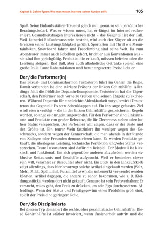 Kapitel 5: Gehirn-Typen: Wie man mitten ins Herz seiner Kunden trifft   105


Spaß. Seine Einkaufsstätten-Treue ist gleich null, genauso sein persönlicher
Beratungsbedarf. Was er wissen muss, hat er längst im Internet recher-
chiert. Gesundheitsfragen interessieren nicht – das Gegenteil ist der Fall.
Weil keinerlei Risikobewusstsein besteht, wird auch der Körper oft an die
Grenzen seiner Leistungsfähigkeit geführt. Sportarten mit Thrill wie Moun-
tainbiken, Snowboard fahren und Freeclimbing sind seine Welt. Da zum
Abenteurer immer auch Rebellion gehört, bricht er aus Konventionen aus –
sie sind ihm gleichgültig. Produkte, die er kauft, müssen befreien oder die
Leistung steigern. Red Bull, aber auch alkoholische Getränke spielen eine
große Rolle. Laute Rabattaktionen und heruntergesetzte Preise liebt er.

Der/die Performer(in)
Das Sexual- und Dominanzhormon Testosteron führt im Gehirn die Regie.
Damit verbunden ist eine stärkere Präsenz der linken Gehirnhälfte. Aller-
dings fehlt die fröhliche Dopamin-Komponente. Testosteron hat die Eigen-
schaft, den Performer nach vorne zu treiben und seinen Ehrgeiz zu aktivie-
ren. Während Dopamin für eine leichte Ablenkbarkeit sorgt, bewirkt Testos-
teron das Gegenteil: Es setzt Scheuklappen auf. Ein ins Auge gefasstes Ziel
wird eisern verfolgt – die in der linken Gehirnhälfte gespeicherten Regeln
werden, solange es nur geht, angewendet. Für den Performer sind Einkaufs-
orte und Produkte von großer Relevanz, die für Cleverness stehen oder ho-
hen Status versprechen. Der Performer will zeigen, dass er der Beste und
der Größte ist. Ein teurer Wein fasziniert ihn weniger wegen des Ge-
schmacks, sondern wegen der Kennerschaft, die man abends in der Runde
von Kollegen oder Freunden demonstrieren kann. Es werden Produkte ge-
kauft, die überlegene Leistung, technische Perfektion und/oder Status ver-
sprechen. Teure Luxusuhren sind dafür ein Beispiel. Der Modestil ist klas-
sisch und funktional. Um sich gegenüber anderen abzuheben, werden ex-
klusive Restaurants und Geschäfte aufgesucht. Weil er besonders clever
sein will, verachtet er Discounter aber nicht. Ein Blick in den Einkaufskorb
zeigt allerdings, dass hier bevorzugt solche Artikel eingekauft werden (Salz,
Mehl, Milch, Spülmittel, Putzmittel usw.), die unbemerkt verwendet werden
können. Artikel dagegen, die andere zu sehen bekommen, wie z. B. Klei-
dungsstücke, werden dort nicht gekauft. Genauso ist sein Preisverhalten: Er
versucht, wo es geht, den Preis zu drücken, um sein Ego durchzusetzen. Al-
lerdings: Wenn der Status und Prestigegewinn eines Produktes groß sind,
spielt der Preis eine geringere Rolle.

Der/die Disziplinierte
Bei diesem Typ dominiert die rechte, eher pessimistische Gehirnhälfte. Die-
se Gehirnhälfte ist stärker involviert, wenn Unsicherheit auftritt und die
 