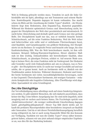 106                                Teil 2: Worin sich Kunden beim Kaufen unterscheiden



Welt in Ordnung gebracht werden muss. Trotzdem ist auch die linke Ge-
hirnhälfte mit im Spiel, allerdings nur mit Testosteron und seinem Macht-
bzw. Kontrollaspekt. Dopamin dagegen ist kaum vorhanden. Das macht
schon ein Blick auf die Anordnung der Limbic Types® deutlich – der Diszip-
linierte liegt dem Hedonisten, dem Dopamin-Typ, diametral gegenüber.
Während der Hedonist optimistisch Genuss und Abwechselung sucht, be-
gegnet der Disziplinierte der Welt eher pessimistisch und misstrauisch. Er
sucht keine Abwechslung und deshalb spielt auch Genuss nur eine geringe
Rolle. Der Disziplinierte kauft nur das, was er wirklich braucht: keinen
Schnickschnack, auf die reine Funktion Reduziertes. Weil die Welt sicher
und beherrschbar sein sollte und er unliebsame Überraschungen hasst,
sind Qualitäts- und Garantieaspekte von größerer Bedeutung. Der Diszipli-
nierte ist ein Rechner: Er vergleicht Preise und braucht sehr lange, bis eine
Kaufentscheidung fällt. Was die Welt berechenbarer macht, ist ihm will-
kommen. Beispiel: Stiftung-Warentest-Ergebnisse. Dieser objektive Maß-
stab ist ihm wichtig. Einkaufsstätten mit berechenbarer Qualität, ohne
Schnickschnack, zu günstigen Preisen, schätzt er. Auf neueste Mode usw.
legt er keinen Wert, die reine Funktion steht im Vordergrund. Der Hedonist
oder Genießer sucht viele Einkaufsstätten auf, um zu schauen, was es Neu-
es gibt – der Disziplinierte nicht. Er sucht nur wenige Geschäfte auf und nur
solche, die er genau kennt. Auch an Sortimente stellt er, ähnlich wie der
Traditionalist andere Kriterien. Während Abenteurer, Hedonist und Genie-
ßer breite Sortimente mit vielen Auswahlmöglichkeiten bevorzugen, sucht
er das Gegenteil. Überschaubare Sortimente, mit wenigen Varianten – redu-
zierte Komplexität oder kognitive Entlastung. Alles Überflüssige wird abge-
lehnt. Sparsamkeit ist seine Grundtugend.

Der/die Gleichgültige
Zur Vervollständigung muss allerdings noch auf einen Sondertyp hingewie-
sen werden. Es gibt nämlich Menschen, die sich dadurch auszeichnen, dass
keiner der Big 3 eine höhere Ausprägung hat: Sie sind nicht ängstlich, nicht
neugierig und sie suchen auch keinen Status. Die Psychologie spricht vom
„Stabil-Introvertierten“, die weniger wohlwollende Umschreibung dagegen
lautet „gleichgültig-phlegmatisch“. Dieser Typ fällt durch nichts auf. Er
kauft die profanen Massenprodukte ohne besonderen Anspruch an Qualität
oder Innovation. Und da er mit dieser Persönlichkeitsausprägung beruflich
wenig erfolgreich ist, hat er auch wenig finanzielle Mittel für den Konsum
zur Verfügung. Nachdem wir nun die Limbic Types® etwas näher kennen-
gelernt haben, schauen wir uns jetzt anhand einiger empirischer Ergebnis-
se an, was dies für das Marketing bedeutet.
 