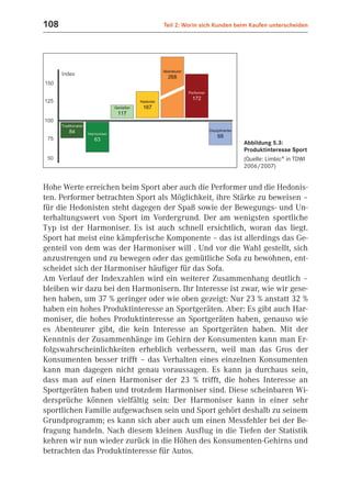 108                               Teil 2: Worin sich Kunden beim Kaufen unterscheiden




                                                              Abbildung 5.3:
                                                              Produktinteresse Sport
                                                              (Quelle: Limbic® in TDWI
                                                              2006/2007)


Hohe Werte erreichen beim Sport aber auch die Performer und die Hedonis-
ten. Performer betrachten Sport als Möglichkeit, ihre Stärke zu beweisen –
für die Hedonisten steht dagegen der Spaß sowie der Bewegungs- und Un-
terhaltungswert von Sport im Vordergrund. Der am wenigsten sportliche
Typ ist der Harmoniser. Es ist auch schnell ersichtlich, woran das liegt.
Sport hat meist eine kämpferische Komponente – das ist allerdings das Ge-
genteil von dem was der Harmoniser will . Und vor die Wahl gestellt, sich
anzustrengen und zu bewegen oder das gemütliche Sofa zu bewohnen, ent-
scheidet sich der Harmoniser häufiger für das Sofa.
Am Verlauf der Indexzahlen wird ein weiterer Zusammenhang deutlich –
bleiben wir dazu bei den Harmonisern. Ihr Interesse ist zwar, wie wir gese-
hen haben, um 37 % geringer oder wie oben gezeigt: Nur 23 % anstatt 32 %
haben ein hohes Produktinteresse an Sportgeräten. Aber: Es gibt auch Har-
moniser, die hohes Produktinteresse an Sportgeräten haben, genauso wie
es Abenteurer gibt, die kein Interesse an Sportgeräten haben. Mit der
Kenntnis der Zusammenhänge im Gehirn der Konsumenten kann man Er-
folgswahrscheinlichkeiten erheblich verbessern, weil man das Gros der
Konsumenten besser trifft – das Verhalten eines einzelnen Konsumenten
kann man dagegen nicht genau voraussagen. Es kann ja durchaus sein,
dass man auf einen Harmoniser der 23 % trifft, die hohes Interesse an
Sportgeräten haben und trotzdem Harmoniser sind. Diese scheinbaren Wi-
dersprüche können vielfältig sein: Der Harmoniser kann in einer sehr
sportlichen Familie aufgewachsen sein und Sport gehört deshalb zu seinem
Grundprogramm; es kann sich aber auch um einen Messfehler bei der Be-
fragung handeln. Nach diesem kleinen Ausflug in die Tiefen der Statistik
kehren wir nun wieder zurück in die Höhen des Konsumenten-Gehirns und
betrachten das Produktinteresse für Autos.
 