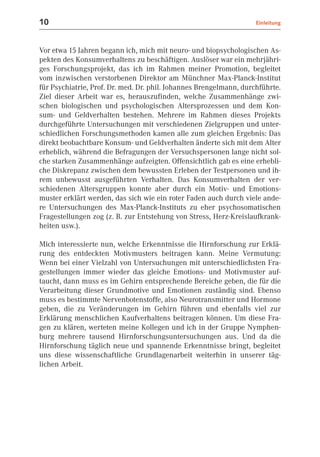 10                                                                  Einleitung



Vor etwa 15 Jahren begann ich, mich mit neuro- und biopsychologischen As-
pekten des Konsumverhaltens zu beschäftigen. Auslöser war ein mehrjähri-
ges Forschungsprojekt, das ich im Rahmen meiner Promotion, begleitet
vom inzwischen verstorbenen Direktor am Münchner Max-Planck-Institut
für Psychiatrie, Prof. Dr. med. Dr. phil. Johannes Brengelmann, durchführte.
Ziel dieser Arbeit war es, herauszufinden, welche Zusammenhänge zwi-
schen biologischen und psychologischen Altersprozessen und dem Kon-
sum- und Geldverhalten bestehen. Mehrere im Rahmen dieses Projekts
durchgeführte Untersuchungen mit verschiedenen Zielgruppen und unter-
schiedlichen Forschungsmethoden kamen alle zum gleichen Ergebnis: Das
direkt beobachtbare Konsum- und Geldverhalten änderte sich mit dem Alter
erheblich, während die Befragungen der Versuchspersonen lange nicht sol-
che starken Zusammenhänge aufzeigten. Offensichtlich gab es eine erhebli-
che Diskrepanz zwischen dem bewussten Erleben der Testpersonen und ih-
rem unbewusst ausgeführten Verhalten. Das Konsumverhalten der ver-
schiedenen Altersgruppen konnte aber durch ein Motiv- und Emotions-
muster erklärt werden, das sich wie ein roter Faden auch durch viele ande-
re Untersuchungen des Max-Planck-Instituts zu eher psychosomatischen
Fragestellungen zog (z. B. zur Entstehung von Stress, Herz-Kreislaufkrank-
heiten usw.).

Mich interessierte nun, welche Erkenntnisse die Hirnforschung zur Erklä-
rung des entdeckten Motivmusters beitragen kann. Meine Vermutung:
Wenn bei einer Vielzahl von Untersuchungen mit unterschiedlichsten Fra-
gestellungen immer wieder das gleiche Emotions- und Motivmuster auf-
taucht, dann muss es im Gehirn entsprechende Bereiche geben, die für die
Verarbeitung dieser Grundmotive und Emotionen zuständig sind. Ebenso
muss es bestimmte Nervenbotenstoffe, also Neurotransmitter und Hormone
geben, die zu Veränderungen im Gehirn führen und ebenfalls viel zur
Erklärung menschlichen Kaufverhaltens beitragen können. Um diese Fra-
gen zu klären, werteten meine Kollegen und ich in der Gruppe Nymphen-
burg mehrere tausend Hirnforschungsuntersuchungen aus. Und da die
Hirnforschung täglich neue und spannende Erkenntnisse bringt, begleitet
uns diese wissenschaftliche Grundlagenarbeit weiterhin in unserer täg-
lichen Arbeit.
 