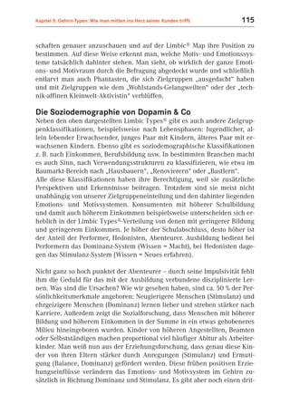 Kapitel 5: Gehirn-Typen: Wie man mitten ins Herz seiner Kunden trifft   115


schaften genauer anzuschauen und auf der Limbic® Map ihre Position zu
bestimmen. Auf diese Weise erkennt man, welche Motiv- und Emotionssys-
teme tatsächlich dahinter stehen. Man sieht, ob wirklich der ganze Emoti-
ons- und Motivraum durch die Befragung abgedeckt wurde und schließlich
entlarvt man auch Phantasten, die sich Zielgruppen „ausgedacht“ haben
und mit Zielgruppen wie dem „Wohlstands-Gelangweilten“ oder der „tech-
nik-affinen Kleinwelt-Aktivistin“ verblüffen.

Die Soziodemographie von Dopamin & Co
Neben den oben dargestellten Limbic Types® gibt es auch andere Zielgrup-
penklassifikationen, beispielsweise nach Lebensphasen: Jugendlicher, al-
lein lebender Erwachsender, junges Paar mit Kindern, älteres Paar mit er-
wachsenen Kindern. Ebenso gibt es soziodemographische Klassifikationen
z. B. nach Einkommen, Berufsbildung usw. In bestimmten Branchen macht
es auch Sinn, nach Verwendungsstrukturen zu klassifizieren, wie etwa im
Baumarkt-Bereich nach „Hausbauern“, „Renovierern“ oder „Bastlern“.
Alle diese Klassifikationen haben ihre Berechtigung, weil sie zusätzliche
Perspektiven und Erkenntnisse beitragen. Trotzdem sind sie meist nicht
unabhängig von unserer Zielgruppeneinteilung und den dahinter liegenden
Emotions- und Motivsystemen. Konsumenten mit höherer Schulbildung
und damit auch höherem Einkommen beispielsweise unterscheiden sich er-
heblich in der Limbic Types®-Verteilung von denen mit geringerer Bildung
und geringerem Einkommen. Je höher der Schulabschluss, desto höher ist
der Anteil der Performer, Hedonisten, Abenteurer. Ausbildung bedient bei
Performern das Dominanz-System (Wissen = Macht), bei Hedonisten dage-
gen das Stimulanz-System (Wissen = Neues erfahren).

Nicht ganz so hoch punktet der Abenteurer – durch seine Impulsivität fehlt
ihm die Geduld für das mit der Ausbildung verbundene disziplinierte Ler-
nen. Was sind die Ursachen? Wie wir gesehen haben, sind ca. 50 % der Per-
sönlichkeitsmerkmale angeboren: Neugierigere Menschen (Stimulanz) und
ehrgeizigere Menschen (Dominanz) lernen lieber und streben stärker nach
Karriere. Außerdem zeigt die Sozialforschung, dass Menschen mit höherer
Bildung und höherem Einkommen in der Summe in ein etwas gehobeneres
Milieu hineingeboren wurden. Kinder von höheren Angestellten, Beamten
oder Selbstständigen machen proportional viel häufiger Abitur als Arbeiter-
kinder. Man weiß nun aus der Erziehungsforschung, dass genau diese Kin-
der von ihren Eltern stärker durch Anregungen (Stimulanz) und Ermuti-
gung (Balance, Dominanz) gefördert werden. Diese frühen positiven Erzie-
hungseinflüsse verändern das Emotions- und Motivsystem im Gehirn zu-
sätzlich in Richtung Dominanz und Stimulanz. Es gibt aber noch einen drit-
 