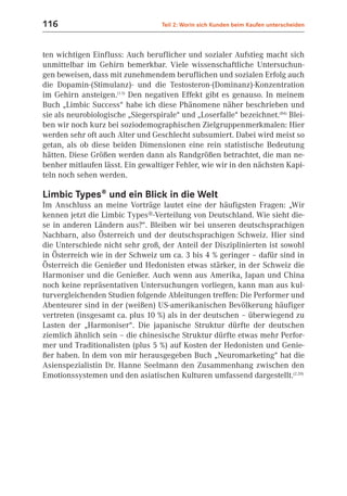 116                                Teil 2: Worin sich Kunden beim Kaufen unterscheiden



ten wichtigen Einfluss: Auch beruflicher und sozialer Aufstieg macht sich
unmittelbar im Gehirn bemerkbar. Viele wissenschaftliche Untersuchun-
gen beweisen, dass mit zunehmendem beruflichen und sozialen Erfolg auch
die Dopamin-(Stimulanz)- und die Testosteron-(Dominanz)-Konzentration
im Gehirn ansteigen.(1.5) Den negativen Effekt gibt es genauso. In meinem
Buch „Limbic Success“ habe ich diese Phänomene näher beschrieben und
sie als neurobiologische „Siegerspirale“ und „Loserfalle“ bezeichnet.(B4) Blei-
ben wir noch kurz bei soziodemographischen Zielgruppenmerkmalen: Hier
werden sehr oft auch Alter und Geschlecht subsumiert. Dabei wird meist so
getan, als ob diese beiden Dimensionen eine rein statistische Bedeutung
hätten. Diese Größen werden dann als Randgrößen betrachtet, die man ne-
benher mitlaufen lässt. Ein gewaltiger Fehler, wie wir in den nächsten Kapi-
teln noch sehen werden.

Limbic Types® und ein Blick in die Welt
Im Anschluss an meine Vorträge lautet eine der häufigsten Fragen: „Wir
kennen jetzt die Limbic Types®-Verteilung von Deutschland. Wie sieht die-
se in anderen Ländern aus?“. Bleiben wir bei unseren deutschsprachigen
Nachbarn, also Österreich und der deutschsprachigen Schweiz. Hier sind
die Unterschiede nicht sehr groß, der Anteil der Disziplinierten ist sowohl
in Österreich wie in der Schweiz um ca. 3 bis 4 % geringer – dafür sind in
Österreich die Genießer und Hedonisten etwas stärker, in der Schweiz die
Harmoniser und die Genießer. Auch wenn aus Amerika, Japan und China
noch keine repräsentativen Untersuchungen vorliegen, kann man aus kul-
turvergleichenden Studien folgende Ableitungen treffen: Die Performer und
Abenteurer sind in der (weißen) US-amerikanischen Bevölkerung häufiger
vertreten (insgesamt ca. plus 10 %) als in der deutschen – überwiegend zu
Lasten der „Harmoniser“. Die japanische Struktur dürfte der deutschen
ziemlich ähnlich sein – die chinesische Struktur dürfte etwas mehr Perfor-
mer und Traditionalisten (plus 5 %) auf Kosten der Hedonisten und Genie-
ßer haben. In dem von mir herausgegeben Buch „Neuromarketing“ hat die
Asienspezialistin Dr. Hanne Seelmann den Zusammenhang zwischen den
Emotionssystemen und den asiatischen Kulturen umfassend dargestellt.(2.20)
 