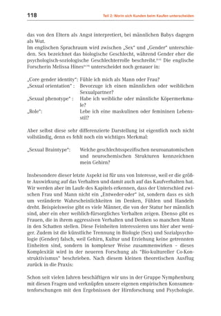 118                                Teil 2: Worin sich Kunden beim Kaufen unterscheiden



das von den Eltern als Angst interpretiert, bei männlichen Babys dagegen
als Wut.
Im englischen Sprachraum wird zwischen „Sex“ und „Gender“ unterschie-
den. Sex bezeichnet das biologische Geschlecht, während Gender eher die
psychologisch-soziologische Geschlechterrolle beschreibt.(6.6) Die englische
Forscherin Melissa Hines(6.14) unterscheidet noch genauer in:

„Core gender identity“: Fühle ich mich als Mann oder Frau?
„Sexual orientation“ : Bevorzuge ich einen männlichen oder weiblichen
                        Sexualpartner?
„Sexual phenotype“ : Habe ich weibliche oder männliche Köpermerkma-
                        le?
„Role“:                 Lebe ich eine maskulinen oder femininen Lebens-
                        stil?

Aber selbst diese sehr differenzierte Darstellung ist eigentlich noch nicht
vollständig, denn es fehlt noch ein wichtiges Merkmal:

„Sexual Braintype“:     Welche geschlechtsspezifischen neuroanatomischen
                        und neurochemischen Strukturen kennzeichnen
                        mein Gehirn?

Insbesondere dieser letzte Aspekt ist für uns von Interesse, weil er die größ-
te Auswirkung auf das Verhalten und damit auch auf das Kaufverhalten hat.
Wir werden aber im Laufe des Kapitels erkennen, dass der Unterschied zwi-
schen Frau und Mann nicht ein „Entweder-oder“ ist, sondern dass es sich
um veränderte Wahrscheinlichkeiten im Denken, Fühlen und Handeln
dreht. Beispielsweise gibt es viele Männer, die von der Statur her männlich
sind, aber ein eher weiblich-fürsorgliches Verhalten zeigen. Ebenso gibt es
Frauen, die in ihrem aggressiven Verhalten und Denken so manchen Mann
in den Schatten stellen. Diese Feinheiten interessieren uns hier aber weni-
ger. Zudem ist die künstliche Trennung in Biologie (Sex) und Sozialpsycho-
logie (Gender) falsch, weil Gehirn, Kultur und Erziehung keine getrennten
Einheiten sind, sondern in komplexer Weise zusammenwirken – dieses
Komplexität wird in der neueren Forschung als “Bio-kultureller Co-Kon-
struktivismus“ beschrieben. Nach diesem kleinen theoretischen Ausflug
zurück in die Praxis:

Schon seit vielen Jahren beschäftigen wir uns in der Gruppe Nymphenburg
mit diesen Fragen und verknüpfen unsere eigenen empirischen Konsumen-
tenforschungen mit den Ergebnissen der Hirnforschung und Psychologie.
 