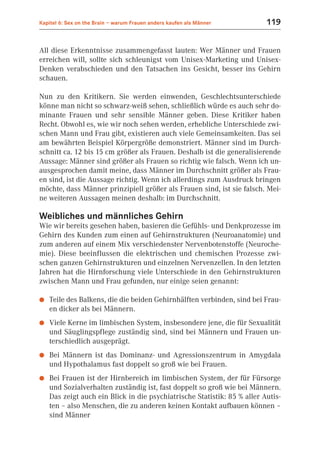 Kapitel 6: Sex on the Brain – warum Frauen anders kaufen als Männer       119


All diese Erkenntnisse zusammengefasst lauten: Wer Männer und Frauen
erreichen will, sollte sich schleunigst vom Unisex-Marketing und Unisex-
Denken verabschieden und den Tatsachen ins Gesicht, besser ins Gehirn
schauen.

Nun zu den Kritikern. Sie werden einwenden, Geschlechtsunterschiede
könne man nicht so schwarz-weiß sehen, schließlich würde es auch sehr do-
minante Frauen und sehr sensible Männer geben. Diese Kritiker haben
Recht. Obwohl es, wie wir noch sehen werden, erhebliche Unterschiede zwi-
schen Mann und Frau gibt, existieren auch viele Gemeinsamkeiten. Das sei
am bewährten Beispiel Körpergröße demonstriert. Männer sind im Durch-
schnitt ca. 12 bis 15 cm größer als Frauen. Deshalb ist die generalisierende
Aussage: Männer sind größer als Frauen so richtig wie falsch. Wenn ich un-
ausgesprochen damit meine, dass Männer im Durchschnitt größer als Frau-
en sind, ist die Aussage richtig. Wenn ich allerdings zum Ausdruck bringen
möchte, dass Männer prinzipiell größer als Frauen sind, ist sie falsch. Mei-
ne weiteren Aussagen meinen deshalb: im Durchschnitt.

Weibliches und männliches Gehirn
Wie wir bereits gesehen haben, basieren die Gefühls- und Denkprozesse im
Gehirn des Kunden zum einen auf Gehirnstrukturen (Neuroanatomie) und
zum anderen auf einem Mix verschiedenster Nervenbotenstoffe (Neuroche-
mie). Diese beeinflussen die elektrischen und chemischen Prozesse zwi-
schen ganzen Gehirnstrukturen und einzelnen Nervenzellen. In den letzten
Jahren hat die Hirnforschung viele Unterschiede in den Gehirnstrukturen
zwischen Mann und Frau gefunden, nur einige seien genannt:

●   Teile des Balkens, die die beiden Gehirnhälften verbinden, sind bei Frau-
    en dicker als bei Männern.
●   Viele Kerne im limbischen System, insbesondere jene, die für Sexualität
    und Säuglingspflege zuständig sind, sind bei Männern und Frauen un-
    terschiedlich ausgeprägt.
●   Bei Männern ist das Dominanz- und Agressionszentrum in Amygdala
    und Hypothalamus fast doppelt so groß wie bei Frauen.
●   Bei Frauen ist der Hirnbereich im limbischen System, der für Fürsorge
    und Sozialverhalten zuständig ist, fast doppelt so groß wie bei Männern.
    Das zeigt auch ein Blick in die psychiatrische Statistik: 85 % aller Autis-
    ten – also Menschen, die zu anderen keinen Kontakt aufbauen können –
    sind Männer
 