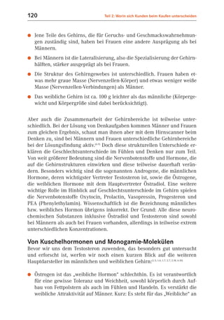 120                                   Teil 2: Worin sich Kunden beim Kaufen unterscheiden



●   Jene Teile des Gehirns, die für Geruchs- und Geschmackswahrnehmun-
    gen zuständig sind, haben bei Frauen eine andere Ausprägung als bei
    Männern.
●   Bei Männern ist die Lateralisierung, also die Spezialisierung der Gehirn-
    hälften, stärker ausgeprägt als bei Frauen.
●   Die Struktur des Gehirngewebes ist unterschiedlich. Frauen haben et-
    was mehr graue Masse (Nervenzellen-Körper) und etwas weniger weiße
    Masse (Nervenzellen-Verbindungen) als Männer.
●   Das weibliche Gehirn ist ca. 100 g leichter als das männliche (Körperge-
    wicht und Körpergröße sind dabei berücksichtigt).

Aber auch die Zusammenarbeit der Gehirnbereiche ist teilweise unter-
schiedlich. Bei der Lösung von Denkaufgaben kommen Männer und Frauen
zum gleichen Ergebnis, schaut man ihnen aber mit dem Hirnscanner beim
Denken zu, sind bei Männern und Frauen unterschiedliche Gehirnbereiche
bei der Lösungsfindung aktiv.(6.9) Doch diese strukturellen Unterschiede er-
klären die Geschlechtsunterschiede im Fühlen und Denken nur zum Teil.
Von weit größerer Bedeutung sind die Nervenbotenstoffe und Hormone, die
auf die Gehirnstrukturen einwirken und diese teilweise dauerhaft verän-
dern. Besonders wichtig sind die sogenannten Androgene, die männlichen
Hormone, deren wichtigster Vertreter Testosteron ist, sowie die Östrogene,
die weiblichen Hormone mit dem Hauptvertreter Östradiol. Eine weitere
wichtige Rolle im Hinblick auf Geschlechtsunterschiede im Gehirn spielen
die Nervenbotenstoffe Oxytocin, Prolactin, Vasopressin, Progesteron und
PEA (Phenylethylamin). Wissenschaftlich ist die Bezeichnung männliches
bzw. weibliches Hormon übrigens inkorrekt. Der Grund: Alle diese neuro-
chemischen Substanzen inklusive Östradiol und Testosteron sind sowohl
bei Männern als auch bei Frauen vorhanden, allerdings in teilweise extrem
unterschiedlichen Konzentrationen.

Von Kuschelhormonen und Monogamie-Molekülen
Bevor wir uns dem Testosteron zuwenden, das besonders gut untersucht
und erforscht ist, werfen wir noch einen kurzen Blick auf die weiteren
Hauptdarsteller im männlichen und weiblichen Gehirn:(1.5; 1.6; 1.7; 2.7; 2.18, 6.10)

●   Östrogen ist das „weibliche Hormon“ schlechthin. Es ist verantwortlich
    für eine gewisse Toleranz und Weichheit, sowohl körperlich durch Auf-
    bau von Fettpolstern als auch im Fühlen und Handeln. Es verstärkt die
    weibliche Attraktivität auf Männer. Kurz: Es steht für das „Weibliche“ an
 