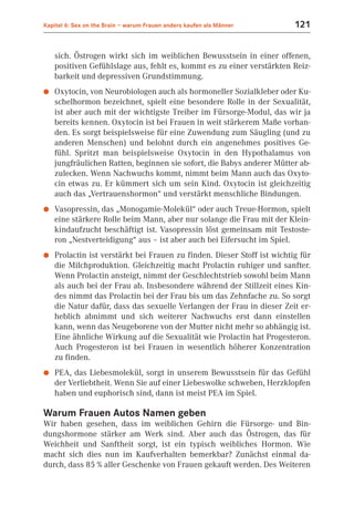Kapitel 6: Sex on the Brain – warum Frauen anders kaufen als Männer      121


    sich. Östrogen wirkt sich im weiblichen Bewusstsein in einer offenen,
    positiven Gefühlslage aus, fehlt es, kommt es zu einer verstärkten Reiz-
    barkeit und depressiven Grundstimmung.
●   Oxytocin, von Neurobiologen auch als hormoneller Sozialkleber oder Ku-
    schelhormon bezeichnet, spielt eine besondere Rolle in der Sexualität,
    ist aber auch mit der wichtigste Treiber im Fürsorge-Modul, das wir ja
    bereits kennen. Oxytocin ist bei Frauen in weit stärkerem Maße vorhan-
    den. Es sorgt beispielsweise für eine Zuwendung zum Säugling (und zu
    anderen Menschen) und belohnt durch ein angenehmes positives Ge-
    fühl. Spritzt man beispielsweise Oxytocin in den Hypothalamus von
    jungfräulichen Ratten, beginnen sie sofort, die Babys anderer Mütter ab-
    zulecken. Wenn Nachwuchs kommt, nimmt beim Mann auch das Oxyto-
    cin etwas zu. Er kümmert sich um sein Kind. Oxytocin ist gleichzeitig
    auch das „Vertrauenshormon“ und verstärkt menschliche Bindungen.
●   Vasopressin, das „Monogamie-Molekül“ oder auch Treue-Hormon, spielt
    eine stärkere Rolle beim Mann, aber nur solange die Frau mit der Klein-
    kindaufzucht beschäftigt ist. Vasopressin löst gemeinsam mit Testoste-
    ron „Nestverteidigung“ aus – ist aber auch bei Eifersucht im Spiel.
●   Prolactin ist verstärkt bei Frauen zu finden. Dieser Stoff ist wichtig für
    die Milchproduktion. Gleichzeitig macht Prolactin ruhiger und sanfter.
    Wenn Prolactin ansteigt, nimmt der Geschlechtstrieb sowohl beim Mann
    als auch bei der Frau ab. Insbesondere während der Stillzeit eines Kin-
    des nimmt das Prolactin bei der Frau bis um das Zehnfache zu. So sorgt
    die Natur dafür, dass das sexuelle Verlangen der Frau in dieser Zeit er-
    heblich abnimmt und sich weiterer Nachwuchs erst dann einstellen
    kann, wenn das Neugeborene von der Mutter nicht mehr so abhängig ist.
    Eine ähnliche Wirkung auf die Sexualität wie Prolactin hat Progesteron.
    Auch Progesteron ist bei Frauen in wesentlich höherer Konzentration
    zu finden.
●   PEA, das Liebesmolekül, sorgt in unserem Bewusstsein für das Gefühl
    der Verliebtheit. Wenn Sie auf einer Liebeswolke schweben, Herzklopfen
    haben und euphorisch sind, dann ist meist PEA im Spiel.

Warum Frauen Autos Namen geben
Wir haben gesehen, dass im weiblichen Gehirn die Fürsorge- und Bin-
dungshormone stärker am Werk sind. Aber auch das Östrogen, das für
Weichheit und Sanftheit sorgt, ist ein typisch weibliches Hormon. Wie
macht sich dies nun im Kaufverhalten bemerkbar? Zunächst einmal da-
durch, dass 85 % aller Geschenke von Frauen gekauft werden. Des Weiteren
 