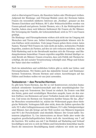 122                               Teil 2: Worin sich Kunden beim Kaufen unterscheiden



sind es überwiegend Frauen, die Haustiere halten oder Pferdesport treiben.
Aufgrund der Bindungs- und Fürsorge-Module sowie der Hormone haben
Frauen ein wesentlich stärkeres Interesse am „Nestbau“, genauer an den
Themen Einrichten und Wohnen. 80 % aller Wohnzeitschriften werden von
Frauen gekauft und gelesen. Soziale Themen, wie z. B. das Wohlergehen der
Familie, haben einen weit höheren Stellenwert für Frauen als für Männer.
Die Versorgung der Familie, der Lebensmittelkauf, wird zu 70 % von Frauen
getätigt.
Die Bindungs- und Fürsorgehormone wirken sich nicht nur im Umgang mit
Menschen und Tieren aus. Selbst Gebrauchsgegenstände können sich ih-
rem Einfluss nicht entziehen. Viele junge Frauen geben ihren ersten Autos
Namen. Warum? Weil Frauen ein Auto nicht als kaltes, technisches Produkt
begreifen, sondern als Partner, auf den sie sich verlassen möchten. Auch im
Polit-Marketing und in der Berufswahl machen sich die Fürsorge- und Bin-
dungshormone bemerkbar: Frauen ergreifen ungefähr dreimal häufiger so-
ziale Berufe als Männer. Frauen erwarten, dass sich Politik mit Themen be-
schäftigt, die mit sozialer Verantwortung verknüpft sind. Pflege und Schutz
der Natur sind eher weiblich.(6.7)

Doch im männlichen und weiblichen Gehirn gibt es nicht nur Liebes- und
Fürsorgehormone. Wir finden auch das männliche Sexual- und Dominanz-
hormon Testosteron. Diesem Hormon und seinen Auswirkungen auf das
Fühlen und Denken wollen wir uns jetzt zuwenden.

Testosteron – das Porsche-Hormon
Es gibt kein Neuro-Hormon, das für so viel Kontroversen zwischen huma-
nistisch orientierter Sozialwissenschaft und eher neurobiologischer For-
schung sorgt wie Testosteron. Der Grund ist einfach. Da Erstere vom Bild
des freien, guten und vernünftigen Menschen ausgeht, kann sie den star-
ken Einfluss von Hormonen auf unser Verhalten kaum oder nicht akzeptie-
ren. Und wenn ein Hormon wie Testosteron darüber hinaus für das „Böse“
im Menschen verantwortlich ist, wächst der Widerstand gegen diese biolo-
gische Weltsicht. Verleugnen hilft aber nicht, denn die Zahlen sprechen für
sich: 95 % aller Gefängnisinsassen sind Männer, 95 % aller Nobelpreisträger
sind Männer, fast alle Kriege auf der Welt werden von Männern begonnen
und 90 % der Porschekäufer sind ebenfalls Männer. Der Grund dafür: Tes-
tosteron (abgekürzt: T). Uns interessieren an dieser Stelle aber weder die
negativen gesellschaftspolitischen Seiten noch die Auswirkung von T auf
die Karriere. Wir wollen uns mit T im Hinblick auf Marketing und Verkauf
beschäftigen und wie es sich im Fühlen und Entscheiden bemerkbar macht.
Durch die intensivere Beschäftigung damit erfahren wir nicht nur mehr
 