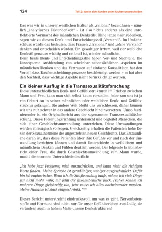 124                                Teil 2: Worin sich Kunden beim Kaufen unterscheiden



Das was wir in unserer westlichen Kultur als „rational“ bezeichnen – näm-
lich „analytisches Faktendenken“ – ist also nichts anderes als eine unre-
flektierte Vormacht des männlichen Denkstils. Ohne lange nachzudenken,
sagen wir zu diesem Denk- und Entscheidungsstil „Verstand“. Im Umkehr-
schluss würde das bedeuten, dass Frauen „Irrational“ und „ohne Verstand“
denken und entscheiden würden. Ein gewaltiger Irrtum, weil der weibliche
Denkstil genauso wichtig und rational ist, wie der männliche.
Denn beide Denk- und Entscheidungsstile haben Vor- und Nachteile. Die
konsequente Ausblendung von scheinbar nebensächlichen Aspekten im
männlichen Denken und das Vertrauen auf einfache Kausalitäten hat den
Vorteil, dass Kaufentscheidungsprozesse beschleunigt werden – es hat aber
den Nachteil, dass wichtige Aspekte nicht berücksichtigt werden.

Ein kleiner Ausflug in die Transsexualitätsforschung
Diese unterschiedlichen Denk- und Gefühlsstrukturen im Erleben zwischen
Mann und Frau kann man sich selbst kaum vorstellen. Jeder von uns ist ja
von Geburt an in seiner männlichen oder weiblichen Denk- und Gefühls-
struktur gefangen. Die andere Welt bleibt uns verschlossen, daher können
wir uns nur schwer in das andere Geschlecht hineinversetzen. Umso faszi-
nierender ist ein Originalbericht aus der sogenannten Transsexualitätsfor-
schung. Diese Forschungsrichtung untersucht und begleitet Menschen, die
sich einer Geschlechtsumwandlung unterziehen. Diese Umwandlungen
werden chirurgisch vollzogen. Gleichzeitig erhalten die Patienten hohe Do-
sen der Sexualhormone des angestrebten neuen Geschlechts. Das Erstaunli-
che daran ist, dass diese Patienten über ihre Gefühle vor und nach der Um-
wandlung berichten können und damit Unterschiede in weiblichem und
männlichem Denken und Fühlen deutlich werden. Der folgende Erlebnisbe-
richt einer Frau, die durch Geschlechtsumwandlung zum Mann wurde,
macht die enormen Unterschiede deutlich:

„Ich habe jetzt Probleme, mich auszudrücken, und kann nicht die richtigen
Worte finden. Meine Sprache ist geradliniger, weniger ausgeschmückt. Dafür
bin ich euphorischer. Wenn ich die Straße entlang laufe, nehme ich viele Dinge
gar nicht mehr wahr, mir fehlt der gesamtheitliche Blick. Früher konnte ich
mehrere Dinge gleichzeitig tun, jetzt muss ich alles nacheinander machen.
Meine Fantasie ist stark eingeschränkt.“(6.5)

Dieser Bericht unterstreicht eindrucksvoll, um was es geht. Nervenboten-
stoffe und Hormone sind nicht nur für unser Gefühlserleben zuständig, sie
verändern auch in hohem Maße unsere Denkstrukturen!
 