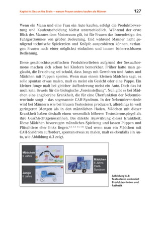 Kapitel 6: Sex on the Brain – warum Frauen anders kaufen als Männer                    127


Wenn ein Mann und eine Frau ein Auto kaufen, erfolgt die Produktbewer-
tung und Kaufentscheidung höchst unterschiedlich. Während der erste
Blick des Mannes dem Motorraum gilt, ist für Frauen das Innendesign des
Fahrgastraumes von großer Bedeutung. Und während Männer nicht ge-
nügend technische Spielereien und Knöpfe ausprobieren können, verlan-
gen Frauen nach einer möglichst einfachen und immer beherrschbaren
Bedienung.

Diese geschlechtsspezifischen Produktvorlieben aufgrund der Sexualhor-
mone machen sich schon bei Kindern bemerkbar. Früher hatte man ge-
glaubt, die Erziehung sei schuld, dass Jungs mit Gewehren und Autos und
Mädchen mit Puppen spielen. Wenn man einem kleinen Mädchen sagt, es
solle spontan etwas malen, malt es meist ein Gesicht oder eine Puppe. Ein
kleiner Junge malt bei gleicher Aufforderung meist ein Auto. Doch das ist
noch kein Beweis für die biologische „Voreinstellung“. Nun gibt es bei Mäd-
chen eine angeborene Krankheit, die für eine Überfunktion der Nebennie-
renrinde sorgt – das sogenannte CAH-Syndrom. In der Nebennierenrinde
wird bei Männern wie bei Frauen Testosteron produziert, allerdings in weit
geringeren Mengen als in den männlichen Hoden. Mädchen mit dieser
Krankheit haben deshalb einen wesentlich höheren Testosteronspiegel als
ihre Geschlechtsgenossinnen. Die direkte Auswirkung dieser Krankheit:
Diese Mädchen bevorzugen männliches Spielzeug und lassen Puppen und
Plüschtiere eher links liegen.(6.3; 6.4; 6.5, 6.8) Und wenn man ein Mädchen mit
CAH-Syndrom auffordert, spontan etwas zu malen, malt es ebenfalls ein Au-
to, wie Abbildung 6.3 zeigt.




                                                                      Abbildung 6.3:
                                                                      Testosteron verändert
                                                                      Produktvorlieben und
                                                                      Ästhetik
 