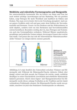 128                               Teil 2: Worin sich Kunden beim Kaufen unterscheiden



Weibliche und männliche Formensprache und Designstile
Der unterschiedliche hormonelle Mix im Gehirn von Mann und Frau hat
noch weitere wichtige Auswirkungen auf das Marketing. Wie wir gesehen
haben, sorgt Östrogen für mehr Weichheit und Sanftheit im Fühlen und
Denken. Was man erst in letzter Zeit in der Forschung akzeptiert: Auch un-
ser ganzes Großhirn steht voll und ganz unter dem Einfluss der Nervenbo-
tenstoffe und Hormone. Unsere Art des Denkens und des Wahrnehmens ist
nicht objektiv, sondern wird von den Hormonen und Nervenbotenstoffen
extrem beeinflusst. Besonders wichtig aber ist, dass Östrogen und Testoste-
ron auch das Formempfinden verändern: Während Männer quadratische,
geradlinige und praktische Formen mögen, bevorzugen Frauen eher weiche
und runde. Und genau dies hat sich der österreichische Mineralwasserher-
steller Vöslauer vor einigen Jahren zunutze gemacht.




                                                              Abbildung 6.4:
                                                              Männliche und weibli-
                                                              che Formensprache
                                                              und Designstile
                                                              Insbesondere durch eine
                                                              konsequente Ausrichtung
                                                              auch der Flaschenform
                                                              auf Frauen hat Vöslauer
                                                              in Österreich vor einigen
                                                              Jahren die Marktführer-
                                                              schaft erobert

Abbildung 6.4 zeigt deutlich den Unterschied zwischen Vöslauer und Rö-
merquelle (alt) Während die Römerquelle-Flasche inklusive Etikett eher
dumpf, schwer und dick aussah, hat Vöslauer die weiche, runde, weibliche
Idealfigur in seiner Flaschenform verwirklicht und erhebliche Marktanteile
dadurch gewonnen. Durch einen Eigner- und Managementwechsel bei Rö-
merquelle wurde dieses zulange Festhalten an der Tradition und der damit
verbundenen Problematik erkannt. Die Römerquelle-Flasche wurde neu ge-
staltet, unschwer ist jetzt eine femininere Formensprache zu erkennen.
 