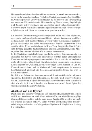 12                                                                  Einleitung



Heute suchen viele nationale und internationale Unternehmen unseren Rat,
wenn es darum geht, Marken, Produkte, Marketingkonzepte, Serviceabläu-
fe, Verkaufsprozesse und Verkaufsflächen zu optimieren. Die Verknüpfung
der neuesten Erkenntnisse der Hirnforschung, Neurochemie, Psychologie
und Biologie mit Ergebnissen aus klassischen empirischen Konsumenten-
untersuchungen macht Zusammenhänge sichtbar und zeigt Verbesserungs-
möglichkeiten auf, die so vorher noch nie gesehen wurden.

Ein weiterer Grund für den großen Erfolg dieses neuen Ansatzes liegt darin,
dass er ein umfassendes Grundmodell bietet, wie der Konsument und Kun-
de tatsächlich tickt. Darüber hinaus werden viele Fragen aus der Verkaufs-
praxis verständlich und dabei wissenschaftlich fundiert beantwortet. Nach
Ansicht vieler Experten ist dieser in Brain View dargestellte Limbic®-An-
satz der lang gesuchte Zauberschlüssel, um den Konsumenten, seine Moti-
ve, seine Emotionen und seine Werte besser zu verstehen.
In der Marketingpraxis findet man eine Reihe weiterer Instrumente, die ein
ähnliches Ziel haben. Alle diese Instrumente wurden durch umfangreiche
Konsumentenbefragungen gewonnen und sind durch statistische Methoden
mehr oder weniger abgesichert. Eines haben diese Instrumente gemeinsam:
Keines beginnt dort, wo alle Kaufentscheidungen fallen, nämlich im Gehirn.
Keines kann erklären, welche Motiv- und Emotionssysteme es in unserem
Kopf tatsächlich gibt und wie diese zusammenspielen. Genau das wird in
Brain View erklärt.
Der Blick ins Gehirn des Konsumenten und Kunden eröffnet also all jenen
spannende Einsichten und Erkenntnisse, die mehr und besser verkaufen
wollen. Aber auch für alle anderen ist die Lektüre lohnend, denn schließlich
sind wir alle täglich auch Kunden und Konsumenten und damit Opfer der
vielen geheimen Konsum-Verführer.

Abschied von den Mythen
Das tiefere und bessere Verständnis von Kunde und Konsument und seinen
wirklichen Antrieben hat noch einen weiteren Nutzen: Viele Marketing-My-
then und Glaubenssätze, auf die man in der Praxis stößt, werden im Laufe
des Buches als falsch entlarvt. Damit werden gleichzeitig teure Fehlent-
scheidungen verhindert. Auf einige dieser Mythen will ich gleich zu Anfang
kurz eingehen:
 