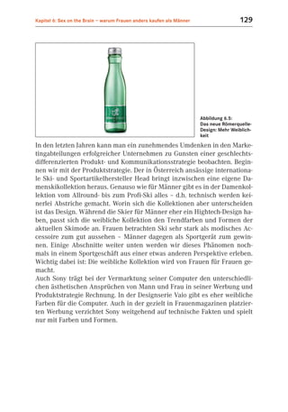 Kapitel 6: Sex on the Brain – warum Frauen anders kaufen als Männer                    129




                                                                      Abbildung 6.5:
                                                                      Das neue Römerquelle-
                                                                      Design: Mehr Weiblich-
                                                                      keit

In den letzten Jahren kann man ein zunehmendes Umdenken in den Marke-
tingabteilungen erfolgreicher Unternehmen zu Gunsten einer geschlechts-
differenzierten Produkt- und Kommunikationsstrategie beobachten. Begin-
nen wir mit der Produktstrategie. Der in Österreich ansässige internationa-
le Ski- und Sportartikelhersteller Head bringt inzwischen eine eigene Da-
menskikollektion heraus. Genauso wie für Männer gibt es in der Damenkol-
lektion vom Allround- bis zum Profi-Ski alles – d.h. technisch werden kei-
nerlei Abstriche gemacht. Worin sich die Kollektionen aber unterscheiden
ist das Design. Während die Skier für Männer eher ein Hightech-Design ha-
ben, passt sich die weibliche Kollektion den Trendfarben und Formen der
aktuellen Skimode an. Frauen betrachten Ski sehr stark als modisches Ac-
cessoire zum gut aussehen – Männer dagegen als Sportgerät zum gewin-
nen. Einige Abschnitte weiter unten werden wir dieses Phänomen noch-
mals in einem Sportgeschäft aus einer etwas anderen Perspektive erleben.
Wichtig dabei ist: Die weibliche Kollektion wird von Frauen für Frauen ge-
macht.
Auch Sony trägt bei der Vermarktung seiner Computer den unterschiedli-
chen ästhetischen Ansprüchen von Mann und Frau in seiner Werbung und
Produktstrategie Rechnung. In der Designserie Vaio gibt es eher weibliche
Farben für die Computer. Auch in der gezielt in Frauenmagazinen platzier-
ten Werbung verzichtet Sony weitgehend auf technische Fakten und spielt
nur mit Farben und Formen.
 